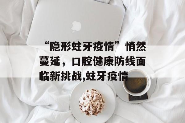 “隐形蛀牙疫情”悄然蔓延，口腔健康防线面临新挑战,蛀牙疫情