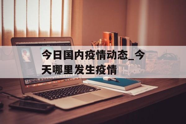 今日国内疫情动态_今天哪里发生疫情