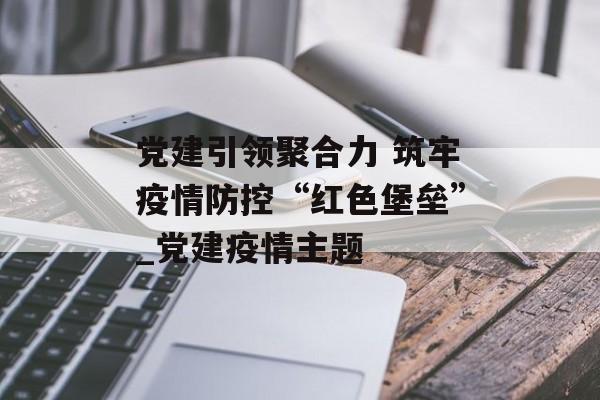 党建引领聚合力 筑牢疫情防控“红色堡垒”_党建疫情主题