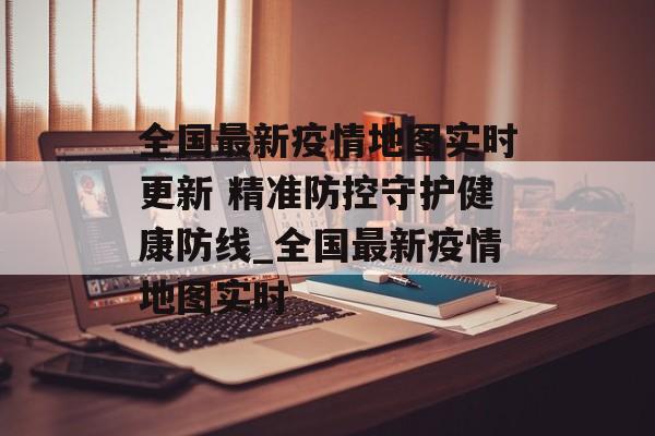 全国最新疫情地图实时更新 精准防控守护健康防线_全国最新疫情地图实时