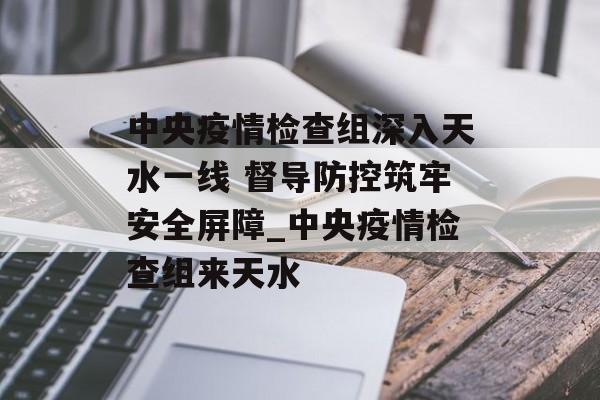 中央疫情检查组深入天水一线 督导防控筑牢安全屏障_中央疫情检查组来天水