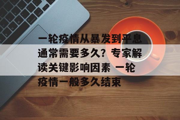 一轮疫情从暴发到平息通常需要多久？专家解读关键影响因素 一轮疫情一般多久结束