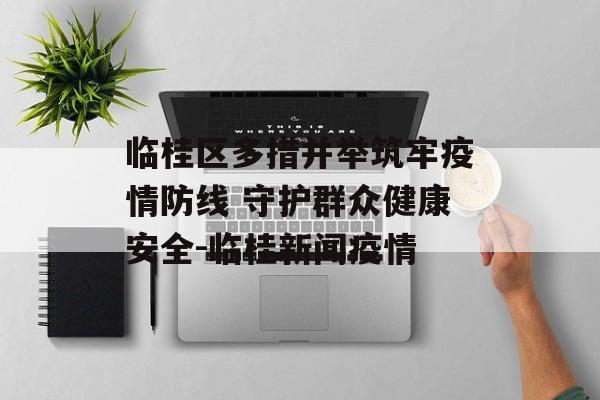 临桂区多措并举筑牢疫情防线 守护群众健康安全-临桂新闻疫情