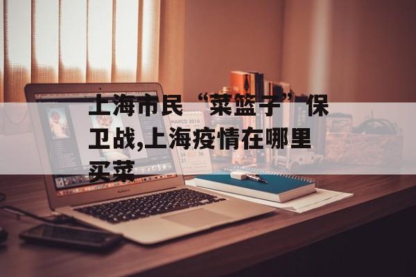 上海市民“菜篮子”保卫战,上海疫情在哪里买菜
