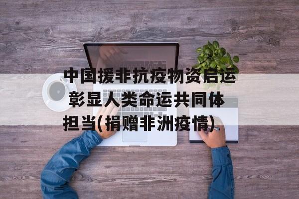 中国援非抗疫物资启运 彰显人类命运共同体担当(捐赠非洲疫情)