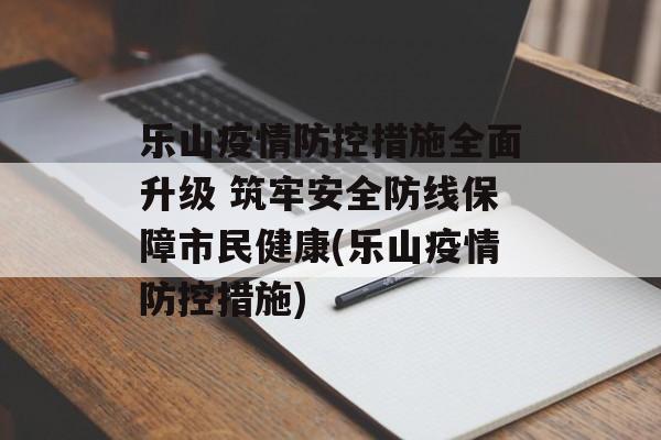 乐山疫情防控措施全面升级 筑牢安全防线保障市民健康(乐山疫情防控措施)