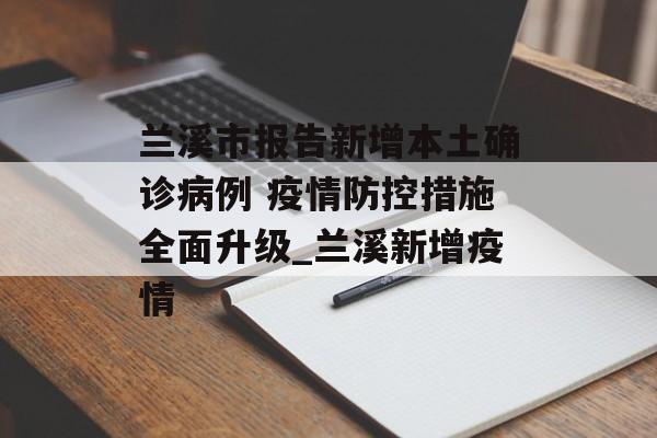 兰溪市报告新增本土确诊病例 疫情防控措施全面升级_兰溪新增疫情