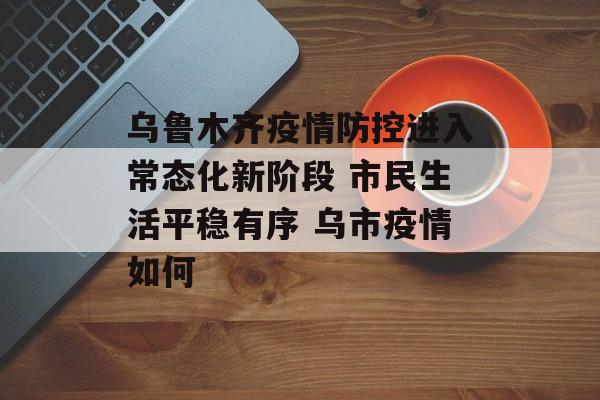 乌鲁木齐疫情防控进入常态化新阶段 市民生活平稳有序 乌市疫情如何