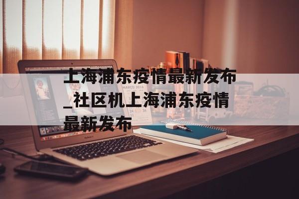 上海浦东疫情最新发布_社区机上海浦东疫情最新发布