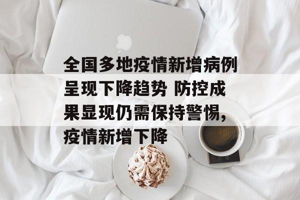 全国多地疫情新增病例呈现下降趋势 防控成果显现仍需保持警惕,疫情新增下降