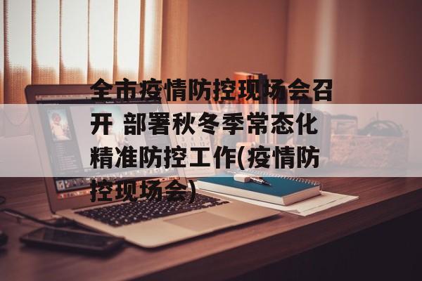 全市疫情防控现场会召开 部署秋冬季常态化精准防控工作(疫情防控现场会)