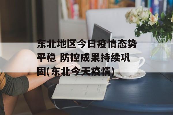 东北地区今日疫情态势平稳 防控成果持续巩固(东北今天疫情)