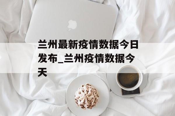 兰州最新疫情数据今日发布_兰州疫情数据今天
