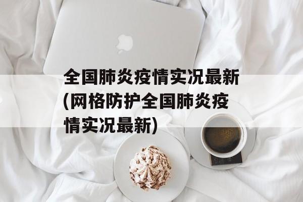 全国肺炎疫情实况最新(网格防护全国肺炎疫情实况最新)