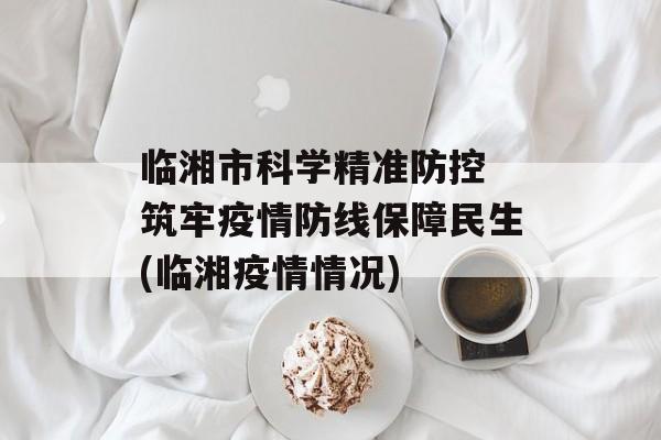 临湘市科学精准防控 筑牢疫情防线保障民生(临湘疫情情况)