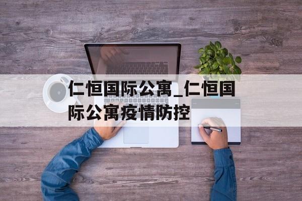 仁恒国际公寓_仁恒国际公寓疫情防控