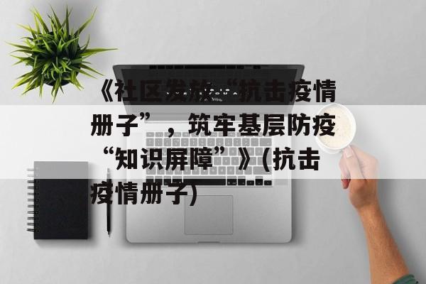 《社区发放“抗击疫情册子”，筑牢基层防疫“知识屏障”》(抗击疫情册子)