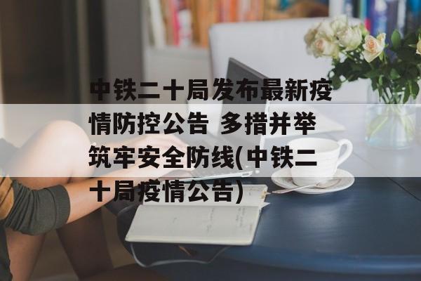 中铁二十局发布最新疫情防控公告 多措并举筑牢安全防线(中铁二十局疫情公告)