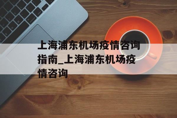 上海浦东机场疫情咨询指南_上海浦东机场疫情咨询