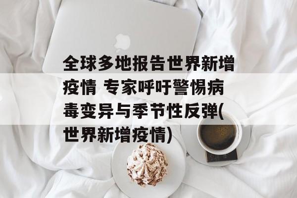 全球多地报告世界新增疫情 专家呼吁警惕病毒变异与季节性反弹(世界新增疫情)