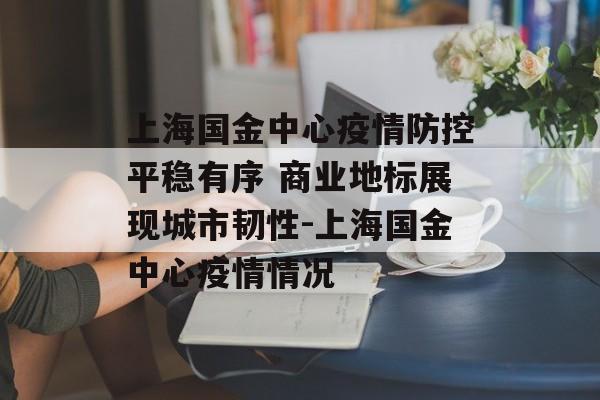上海国金中心疫情防控平稳有序 商业地标展现城市韧性-上海国金中心疫情情况