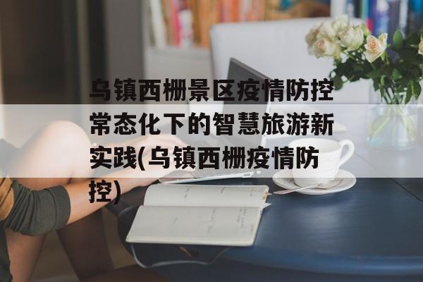 乌镇西栅景区疫情防控常态化下的智慧旅游新实践(乌镇西栅疫情防控)