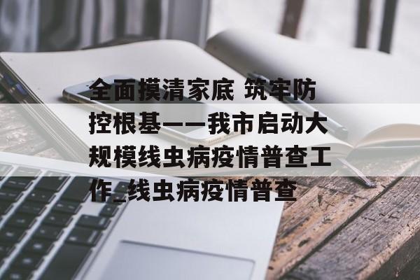 全面摸清家底 筑牢防控根基——我市启动大规模线虫病疫情普查工作_线虫病疫情普查