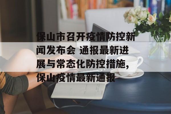 保山市召开疫情防控新闻发布会 通报最新进展与常态化防控措施,保山疫情最新通报