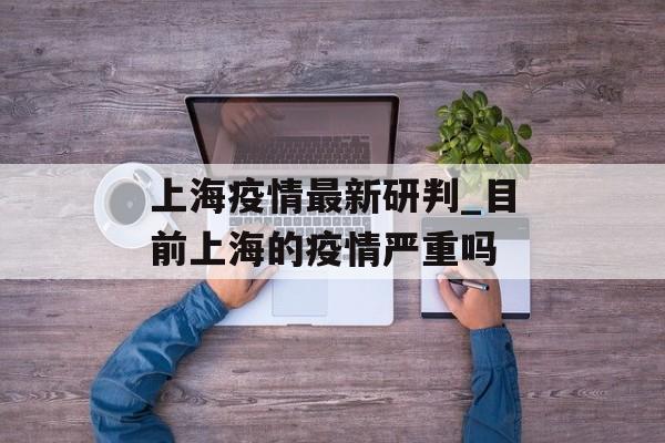 上海疫情最新研判_目前上海的疫情严重吗