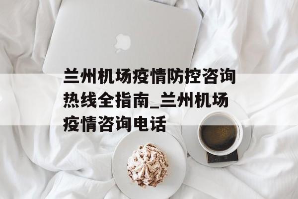 兰州机场疫情防控咨询热线全指南_兰州机场疫情咨询电话