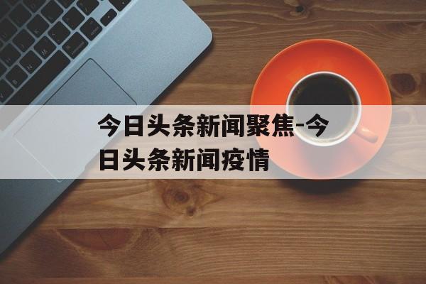 今日头条新闻聚焦-今日头条新闻疫情