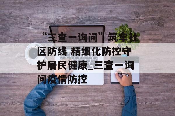 “三查一询问”筑牢社区防线 精细化防控守护居民健康_三查一询问疫情防控