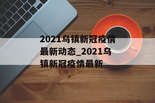 2021乌镇新冠疫情最新动态_2021乌镇新冠疫情最新