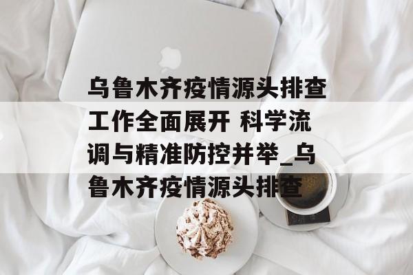 乌鲁木齐疫情源头排查工作全面展开 科学流调与精准防控并举_乌鲁木齐疫情源头排查