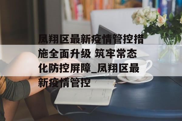 凤翔区最新疫情管控措施全面升级 筑牢常态化防控屏障_凤翔区最新疫情管控
