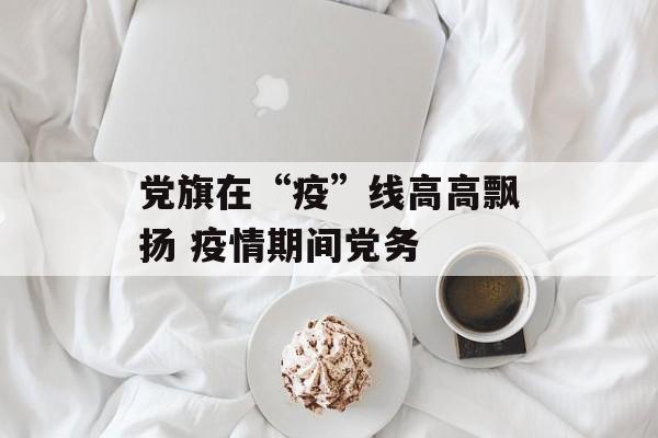 党旗在“疫”线高高飘扬 疫情期间党务