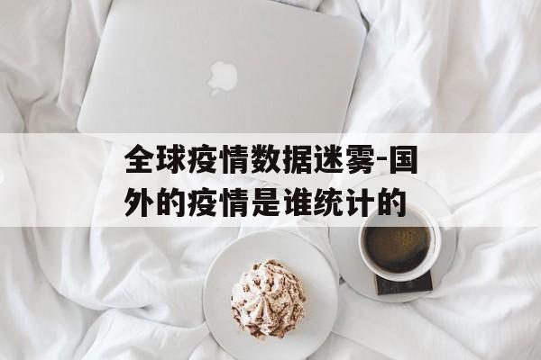 全球疫情数据迷雾-国外的疫情是谁统计的