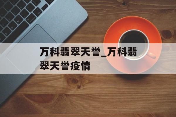 万科翡翠天誉_万科翡翠天誉疫情