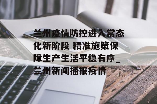 兰州疫情防控进入常态化新阶段 精准施策保障生产生活平稳有序_兰州新闻播报疫情