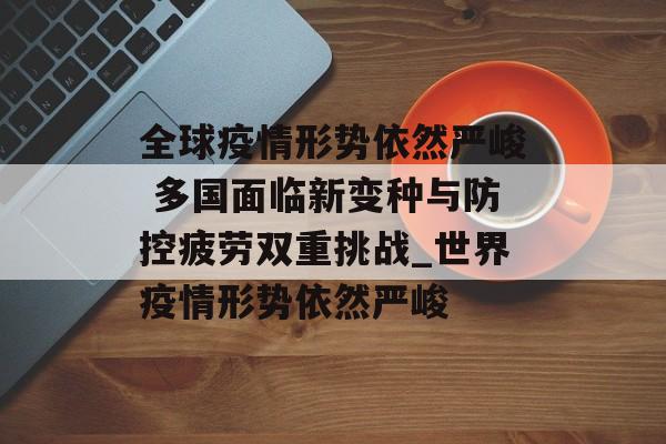 全球疫情形势依然严峻 多国面临新变种与防控疲劳双重挑战_世界疫情形势依然严峻
