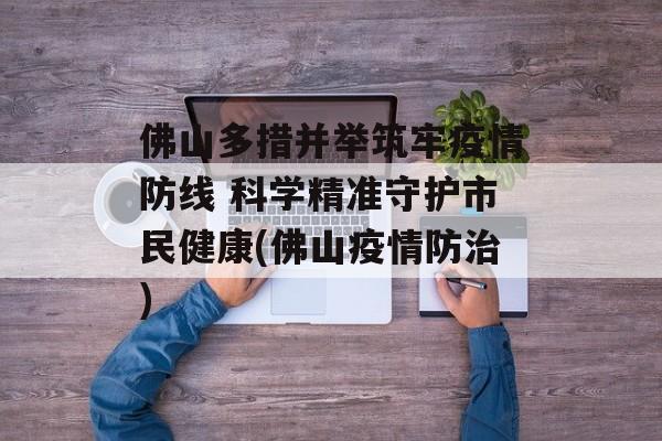 佛山多措并举筑牢疫情防线 科学精准守护市民健康(佛山疫情防治)