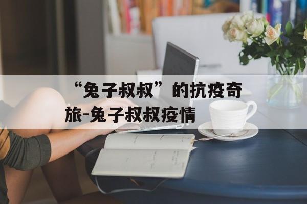 “兔子叔叔”的抗疫奇旅-兔子叔叔疫情