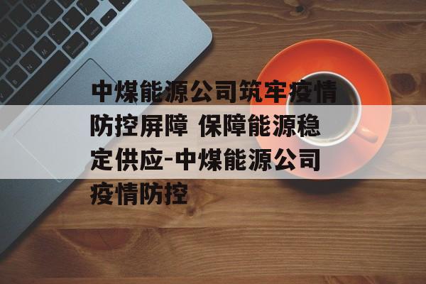 中煤能源公司筑牢疫情防控屏障 保障能源稳定供应-中煤能源公司疫情防控