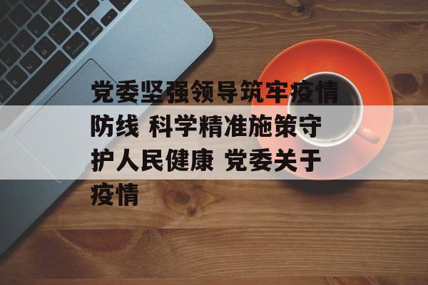 党委坚强领导筑牢疫情防线 科学精准施策守护人民健康 党委关于疫情