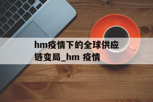 hm疫情下的全球供应链变局_hm 疫情