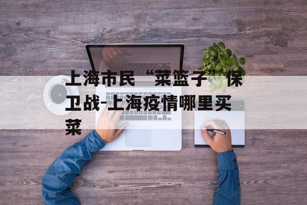 上海市民“菜篮子”保卫战-上海疫情哪里买菜