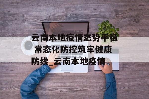 云南本地疫情态势平稳 常态化防控筑牢健康防线_云南本地疫情