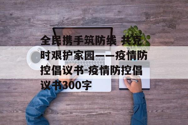 全民携手筑防线 共克时艰护家园——疫情防控倡议书-疫情防控倡议书300字