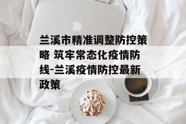 兰溪市精准调整防控策略 筑牢常态化疫情防线-兰溪疫情防控最新政策