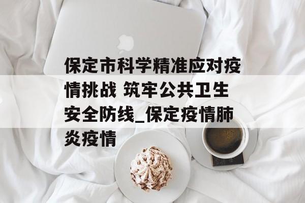 保定市科学精准应对疫情挑战 筑牢公共卫生安全防线_保定疫情肺炎疫情